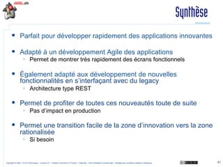 Synthèse
§  Parfait pour développer rapidement des applications innovantes
§  Adapté à un développement Agile des applications
§  Permet de montrer très rapidement des écrans fonctionnels

§  Également adapté aux développement de nouvelles
fonctionnalités en s’interfaçant avec du legacy
§  Architecture type REST

§  Permet de profiter de toutes ces nouveautés toute de suite
§  Pas d’impact en production

§  Permet une transition facile de la zone d’innovation vers la zone
rationalisée
§  Si besoin

Copyright © 2009 – OCTO Technology – Licence CC – Creative Commons 2.0 France – Paternité – Pas d'Utilisation Commerciale – Partage des Conditions Initiales à l'Identique

41

 