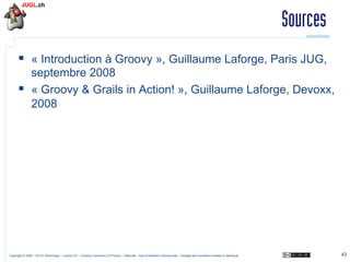 Sources
§  « Introduction à Groovy », Guillaume Laforge, Paris JUG,
septembre 2008
§  « Groovy & Grails in Action! », Guillaume Laforge, Devoxx,
2008

Copyright © 2009 – OCTO Technology – Licence CC – Creative Commons 2.0 France – Paternité – Pas d'Utilisation Commerciale – Partage des Conditions Initiales à l'Identique

43

 