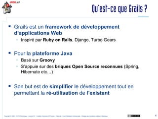 Qu’est-ce que Grails ?
§  Grails est un framework de développement
d’applications Web
§  Inspiré par Ruby on Rails, Django, Turbo Gears

§  Pour la plateforme Java
§  Basé sur Groovy
§  S’appuie sur des briques Open Source reconnues (Spring,
Hibernate etc…)

§  Son but est de simplifier le développement tout en
permettant la ré-utilisation de l’existant

Copyright © 2009 – OCTO Technology – Licence CC – Creative Commons 2.0 France – Paternité – Pas d'Utilisation Commerciale – Partage des Conditions Initiales à l'Identique

6

 