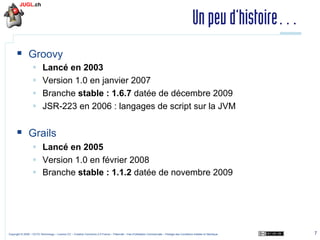 Un peu d’histoire…
§  Groovy
§ 
§ 
§ 
§ 

Lancé en 2003
Version 1.0 en janvier 2007
Branche stable : 1.6.7 datée de décembre 2009
JSR-223 en 2006 : langages de script sur la JVM

§  Grails
§  Lancé en 2005
§  Version 1.0 en février 2008
§  Branche stable : 1.1.2 datée de novembre 2009

Copyright © 2009 – OCTO Technology – Licence CC – Creative Commons 2.0 France – Paternité – Pas d'Utilisation Commerciale – Partage des Conditions Initiales à l'Identique

7

 
