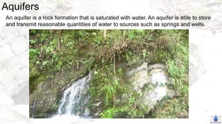 Aquifers
An aquifer is a rock formation that is saturated with water. An aquifer is able to store
and transmit reasonable quantities of water to sources such as springs and wells.
 
