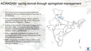ACWADAM: spring revival through springshed management
• The spring-revival programme was strengthened
through the infusion of demystified hydrogeology by
ACWADAM.
• This concept helped us partner with key agencies
working on spring revival such as PSI, Chirag and
RDD (erstwhile RM&DD) - Sikkim.
• Scaling out the concept of springshed management in
states like J & K, Uttarakhand, Himachal Pradesh,
Nagaland, West Bengal hilly districts, Meghalaya,
Manipur, Tripura and Mizoram.
• Policy: significant contribution to spring-revival
document as part of Niti Aayog’s thrust areas for the
Indian Himalayan Region
• SOPs – beginning with Dhara Vikas in Sikkim and
followed by the Manual on springshed management
(through ICIMOD.
 