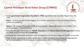 • A non government organisation founded in 1986 registered under Societies Registration Act,
1961
• Vision - To be a catalyst for the creation of a society rooted firmly in the principles of dignity,
justice and solidarity.
Mission - To improve the quality of life of rural people – especially women and children and
disadvantaged – in the Himalaya.
• Does this through interventions in Health, Education and Natural Resource Management, and by
providing access to diversified Livelihood.
• Promotes the sustainable ownership and management of common resources by the community.
• Over 33 year experience in water sector and in 2006 pioneered the springshed approach to
spring rejuvenation in the Himalayas in collaboration with ACWADAM and PSI.
Central Himalayan Rural Action Group (CHIRAG)
 