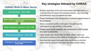Key strategies followed by CHIRAG
• Building capacities of the local communities and organisations in
understanding the issues and proposed solution - geo-hydrology
and distribution and management of water.
• Proper identification and development of detailed treatment plan of
the springshed.
• Active involvement of the community in the planning the
interventions for rejuvenation of the spring.
• Create a post project operation and maintenance (O&M) budget
for project sustainability.
• Liaise closely with Government (at block, district, state and
national) for scaling up this model and impact ground water policy.
• Document the impact thoroughly and scientifically so that the
impact can be captured accurately and disseminated widely.
Participatory Springshed Management –
Since 2006
Watershed Development - Since 1996
Rural Sanitation – Since 1986
Water Distribution Schemes - Since 1996
Micro-irrigation and Rain Water Harvesting
- Since 1992
CHIRAG Work in Water Sector
 
