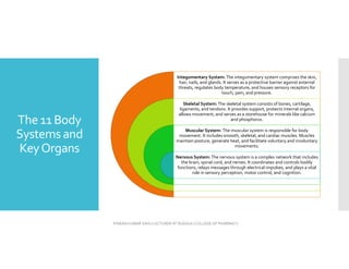 The 11 Body
Systems and
KeyOrgans
Integumentary System:The integumentary system comprises the skin,
hair, nails, and glands. It serves as a protective barrier against external
threats, regulates body temperature, and houses sensory receptors for
touch, pain, and pressure.
Skeletal System:The skeletal system consists of bones, cartilage,
ligaments, and tendons. It provides support, protects internal organs,
allows movement, and serves as a storehouse for minerals like calcium
and phosphorus.
Muscular System: The muscular system is responsible for body
movement. It includes smooth, skeletal, and cardiac muscles. Muscles
maintain posture, generate heat, and facilitate voluntary and involuntary
movements.
Nervous System:The nervous system is a complex network that includes
the brain, spinal cord, and nerves. It coordinates and controls bodily
functions, relays messages through electrical impulses, and plays a vital
role in sensory perception, motor control, and cognition.
PAWAN KUMAR SAHU LECTURER AT RUDAULI COLLEGE OF PHARMACY
 