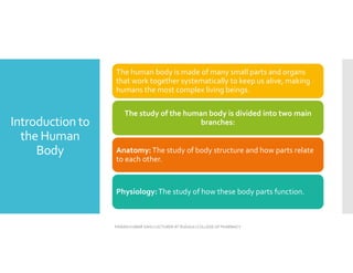 Introduction to
the Human
Body
The human body is made of many small parts and organs
that work together systematically to keep us alive, making
humans the most complex living beings.
The study of the human body is divided into two main
branches:
Anatomy:The study of body structure and how parts relate
to each other.
Physiology:The study of how these body parts function.
PAWAN KUMAR SAHU LECTURER AT RUDAULI COLLEGE OF PHARMACY
 