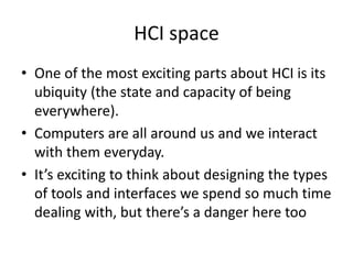 HCI space
• One of the most exciting parts about HCI is its
ubiquity (the state and capacity of being
everywhere).
• Computers are all around us and we interact
with them everyday.
• It’s exciting to think about designing the types
of tools and interfaces we spend so much time
dealing with, but there’s a danger here too
 