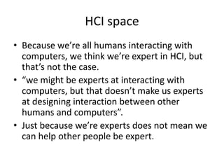 HCI space
• Because we’re all humans interacting with
computers, we think we’re expert in HCI, but
that’s not the case.
• “we might be experts at interacting with
computers, but that doesn’t make us experts
at designing interaction between other
humans and computers”.
• Just because we’re experts does not mean we
can help other people be expert.
 