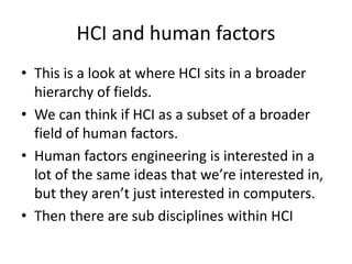 HCI and human factors
• This is a look at where HCI sits in a broader
hierarchy of fields.
• We can think if HCI as a subset of a broader
field of human factors.
• Human factors engineering is interested in a
lot of the same ideas that we’re interested in,
but they aren’t just interested in computers.
• Then there are sub disciplines within HCI
 