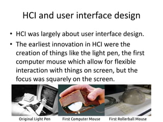 HCI and user interface design
• HCI was largely about user interface design.
• The earliest innovation in HCI were the
creation of things like the light pen, the first
computer mouse which allow for flexible
interaction with things on screen, but the
focus was squarely on the screen.
 