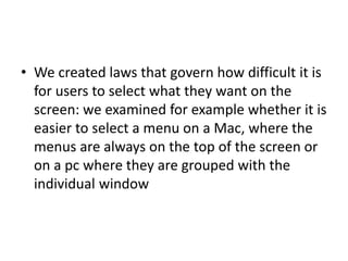 • We created laws that govern how difficult it is
for users to select what they want on the
screen: we examined for example whether it is
easier to select a menu on a Mac, where the
menus are always on the top of the screen or
on a pc where they are grouped with the
individual window
 