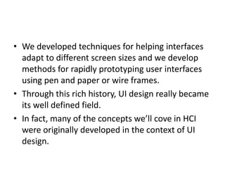 • We developed techniques for helping interfaces
adapt to different screen sizes and we develop
methods for rapidly prototyping user interfaces
using pen and paper or wire frames.
• Through this rich history, UI design really became
its well defined field.
• In fact, many of the concepts we’ll cove in HCI
were originally developed in the context of UI
design.
 