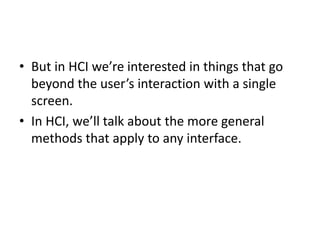 • But in HCI we’re interested in things that go
beyond the user’s interaction with a single
screen.
• In HCI, we’ll talk about the more general
methods that apply to any interface.
 