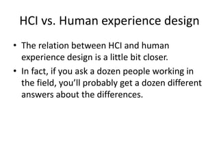 HCI vs. Human experience design
• The relation between HCI and human
experience design is a little bit closer.
• In fact, if you ask a dozen people working in
the field, you’ll probably get a dozen different
answers about the differences.
 