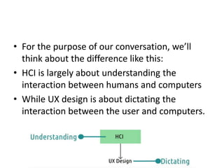 • For the purpose of our conversation, we’ll
think about the difference like this:
• HCI is largely about understanding the
interaction between humans and computers
• While UX design is about dictating the
interaction between the user and computers.
 