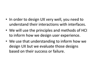 • In order to design UX very well, you need to
understand their interactions with interfaces.
• We will use the principles and methods of HCI
to inform how we design user experience.
• We use that understanding to inform how we
design UX but we evaluate those designs
based on their success or failure.
 
