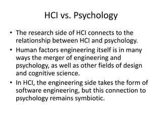 HCI vs. Psychology
• The research side of HCI connects to the
relationship between HCI and psychology.
• Human factors engineering itself is in many
ways the merger of engineering and
psychology, as well as other fields of design
and cognitive science.
• In HCI, the engineering side takes the form of
software engineering, but this connection to
psychology remains symbiotic.
 