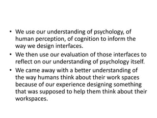• We use our understanding of psychology, of
human perception, of cognition to inform the
way we design interfaces.
• We then use our evaluation of those interfaces to
reflect on our understanding of psychology itself.
• We came away with a better understanding of
the way humans think about their work spaces
because of our experience designing something
that was supposed to help them think about their
workspaces.
 
