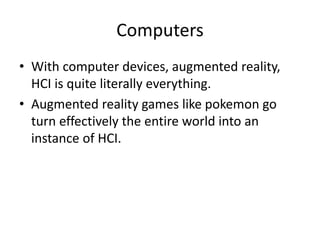 Computers
• With computer devices, augmented reality,
HCI is quite literally everything.
• Augmented reality games like pokemon go
turn effectively the entire world into an
instance of HCI.
 