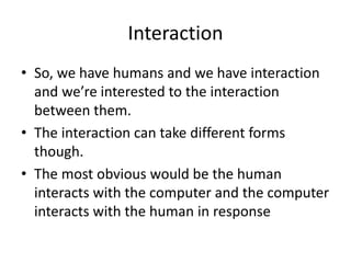 Interaction
• So, we have humans and we have interaction
and we’re interested to the interaction
between them.
• The interaction can take different forms
though.
• The most obvious would be the human
interacts with the computer and the computer
interacts with the human in response
 