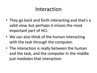 Interaction
• They go back and forth interacting and that’s a
valid view, but perhaps it misses the most
important part of HCI.
• We can also think of the human interacting
with the task through the computer.
• The interaction is really between the human
and the task, and the computer in the middle
just mediates that interaction.
 