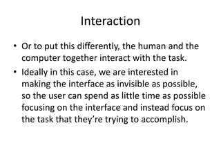Interaction
• Or to put this differently, the human and the
computer together interact with the task.
• Ideally in this case, we are interested in
making the interface as invisible as possible,
so the user can spend as little time as possible
focusing on the interface and instead focus on
the task that they’re trying to accomplish.
 