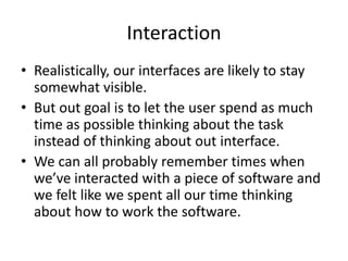 Interaction
• Realistically, our interfaces are likely to stay
somewhat visible.
• But out goal is to let the user spend as much
time as possible thinking about the task
instead of thinking about out interface.
• We can all probably remember times when
we’ve interacted with a piece of software and
we felt like we spent all our time thinking
about how to work the software.
 