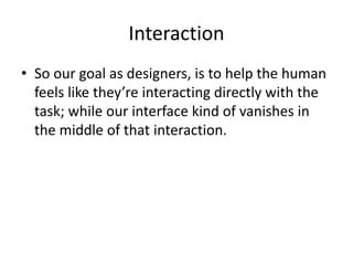 Interaction
• So our goal as designers, is to help the human
feels like they’re interacting directly with the
task; while our interface kind of vanishes in
the middle of that interaction.
 