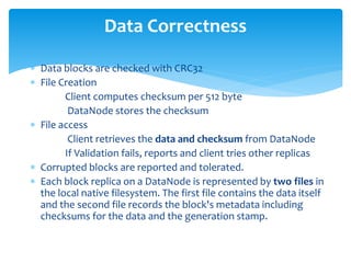  Data blocks are checked with CRC32
 File Creation
Client computes checksum per 512 byte
DataNode stores the checksum
 File access
Client retrieves the data and checksum from DataNode
If Validation fails, reports and client tries other replicas
 Corrupted blocks are reported and tolerated.
 Each block replica on a DataNode is represented by two files in
the local native filesystem. The first file contains the data itself
and the second file records the block's metadata including
checksums for the data and the generation stamp.
Data Correctness
 