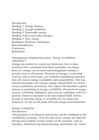 Introduction
Heading 1: Energy Sources
Heading 2: Energy reliability
Heading 3: Renewable energy
Heading 4:Non-renewable energies
Heading 5: New energy
Heading 6: Recovery techniques,
Recommendations
Conclusion
References
Contemporary Engineering Issues: Energy Availability
ABSTRACT
Energy can neither be created nor destroyed, that is what
scientists have concluded from their researches on energy,
however, energy conservation and management remains a
priority issue to all nations. Posterity of energy is a growing
concern, and several states, are critically considering measures
that will ensure energy availability and sustainability. This has
elicited researches into various energy related fields in a bid to
ensure availability prioritized. This report will therefore explore
matters as pertaining to energy availability. Prospects of energy
sources, reliability, depletion, and recovery techniques will be a
priority. Intensive research in the later named fields will be
pivotal in ensuring energy is Available for use today and
tomorrow, for the world needs efficient energy transformations.
Energy availability
Introduction
Advancement in civilization and science can be attributed to the
availability of energy. Over the past years, energy has been the
driving force behind various sectors of the economy, such as
transport, manufacturing and processing, agriculture, etc. Great
 