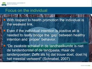 Focus on the individual With respect to health promotion the individual is the weakest link.  Even if the individual intention is positive all is needed to really bridge the ‘gap’ between healthy intention and ‘proper’ behavior.  “ De zwakste schakel in de tandheelkunde is niet de tandenborstel of de tandpasta, maar de tandenpoetser. Zelfs als hij dat trouw doet, doet hij het meestal verkeerd” (Schnabel, 2007) 