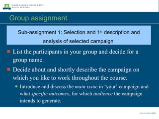 Group assignment  List the participants in your group and decide for a group name . Decide about and shortly describe the campaign on which you like to work throughout the course. Introduce and discuss the  main issue  in ‘your’ campaign and what  specific outcomes , for which  audience  the campaign intends to generate. Sub-a ssignment 1:  Selection and 1 st  description and analysis of selected campaign   