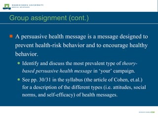 Group assignment (cont.)  A persuasive health message is a message designed to prevent health-risk behavior and to encourage healthy behavior.  Identify and discuss the most prevalent type of  theory-based persuasive health message  in ‘your’ campaign. See pp. 30/31 in the syllabus (the article of Cohen, et.al.) for a description of the different types (i.e. attitudes, social norms, and self-efficacy) of health messages. 
