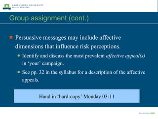 Group assignment (cont.)  Persuasive messages may include affective dimensions that influence risk perceptions. Identify and discuss the most prevalent  affective appeal(s)  in ‘your’ campaign. See pp. 32 in the syllabus for a description of the affective appeals. Hand in  ‘hard-copy’   Mond ay  03 - 11 