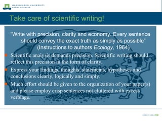 Take care of scientific writing!  “ Write with precision, clarity and economy. Every sentence should convey the exact truth as simply as possible” (Instructions to authors  Ecology,  1964) Scientific analysis demands precision. Scientific writing should reflect this precision in the form of clarity. Express your findings, thoughts, statements, hypotheses and conclusions clearly, logically and simply. Much effort should be given to the organization of your paper(s) and please employ crisp sentences not cluttered with excess verbiage. 
