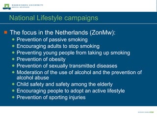 National Lifestyle campaigns The focus in the Netherlands (ZonMw): Prevention of passive smoking Encouraging adults to stop smoking Preventing young people from taking up smoking Prevention of obesity Prevention of sexually transmitted diseases Moderation of the use of alcohol and the prevention of alcohol abuse Child safety and safety among the elderly Encouraging people to adopt an active lifestyle Prevention of sporting injuries 