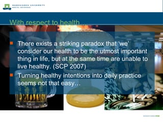 There exists a striking paradox that ‘we’ consider our health to be the utmost important thing in life, but at the same time are unable to live healthy. (SCP 2007)   Turning healthy intentions into daily practice seems not that easy… With respect to health… 