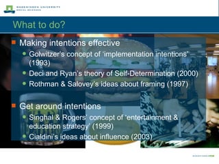 What to do?  Making intentions effective Golwitzer’s concept of ‘implementation intentions’ (1993) Deci and Ryan’s theory of Self-Determination (2000) Rothman & Salovey’s ideas about framing (1997) Get around intentions Singhal & Rogers’ concept of ‘entertainment & education strategy’ (1999) Cialdini’s ideas about influence (2003) 