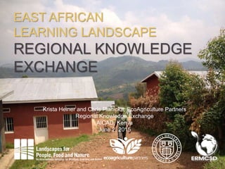 1
EAST AFRICAN
LEARNING LANDSCAPE
REGIONAL KNOWLEDGE
EXCHANGE
Krista Heiner and Chris Planicka, EcoAgriculture Partners
Regional Knowledge Exchange
AICAD, Kenya
June 2, 2015
 