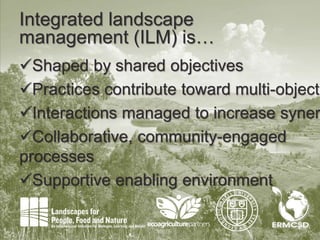 4
Integrated landscape
management (ILM) is…
Shaped by shared objectives
Practices contribute toward multi-objecti
Interactions managed to increase syner
Collaborative, community-engaged
processes
Supportive enabling environment
 
