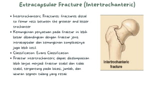 Extracapsular Fracture (Intertrochanteric)
Intertrochanteric Fractures: fractures distal
to femur neck between the greater and lesser
trochanter
Kemungkinan penyatuan pada fraktur ini lebih
besar dibandingkan dengan fraktur jenis
intrakapsular dan kemungkinan komplikasinya
juga lebih kecil.
Classification: Evans Classification
Fraktur intertrochanteric dapat dikelompokkan
lebih lanjut menjadi fraktur stabil dan tidak
stabil, tergantung pada lokasi, jumlah, dan
ukuran segmen tulang yang retak
 