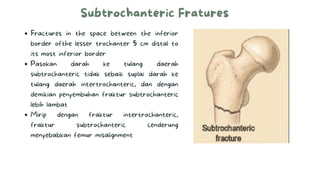 Subtrochanteric Fratures
Fractures in the space between the inferior
border ofthe lesser trochanter 5 cm distal to
its most inferior border
Pasokan darah ke tulang daerah
subtrochanteric tidak sebaik suplai darah ke
tulang daerah intertrochanteric, dan dengan
demikian penyembuhan fraktur subtrochanteric
lebih lambat
Mirip dengan fraktur intertrochanteric,
fraktur subtrochanteric cenderung
menyebabkan femur misalignment
 