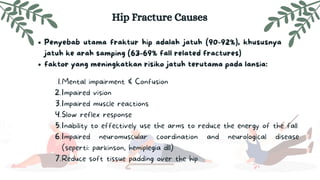 Penyebab utama fraktur hip adalah jatuh (90-92%), khususnya
jatuh ke arah samping (63-69% fall related fractures)
faktor yang meningkatkan risiko jatuh terutama pada lansia:
Hip Fracture Causes
Mental impairment & Confusion
Impaired vision
Impaired muscle reactions
Slow reflex response
Inability to effectively use the arms to reduce the energy of the fall
Impaired neuromuscular coordination and neurological disease
(seperti: parkinson, hemiplegia dll)
Reduce soft tissue padding over the hip
1.
2.
3.
4.
5.
6.
7.
 