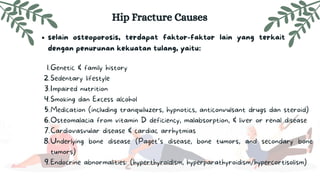 selain osteoporosis, terdapat faktor-faktor lain yang terkait
dengan penurunan kekuatan tulang, yaitu:
Hip Fracture Causes
Genetic & family history
Sedentary lifestyle
Impaired nutrition
Smoking dan Excess alcohol
Medication (including tranquiluzers, hypnotics, anticonvulsant drugs dan steroid)
Osteomalacia from vitamin D deficiency, malabsorption, & liver or renal disease
Cardiovasvular disease & cardiac arrhytmias
Underlying bone disease (Paget’s disease, bone tumors, and secondary bone
tumors)
Endocrine abnormalities: (hyperthyroidism, hyperparathyroidism/hypercortisolism)
1.
2.
3.
4.
5.
6.
7.
8.
9.
 