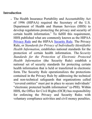 Introduction
      The Health Insurance Portability and Accountability Act
      of 1996 (HIPAA) required the Secretary of the U.S.
      Department of Health and Human Services (HHS) to
      develop regulations protecting the privacy and security of
      certain health information.1 To fulfill this requirement,
      HHS published what are commonly known as the HIPAA
      Privacy Rule and the HIPAA Security Rule. The Privacy
      Rule, or Standards for Privacy of Individually Identifiable
      Health Information, establishes national standards for the
      protection of certain health information. The Security
      Standards for the Protection of Electronic Protected
      Health Information (the Security Rule) establish a
      national set of security standards for protecting certain
      health information that is held or transferred in electronic
      form. The Security Rule operationalizes the protections
      contained in the Privacy Rule by addressing the technical
      and non-technical safeguards that organizations called
      “covered entities” must put in place to secure individuals’
      “electronic protected health information” (e-PHI). Within
      HHS, the Office for Civil Rights (OCR) has responsibility
      for enforcing the Privacy and Security Rules with
      voluntary compliance activities and civil money penalties.
 