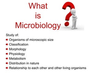What
is
Microbiology
Study of:
Organisms of microscopic size
Classification
Morphology
Physiology
Metabolism
Distribution in nature
Relationship to each other and other living organisms
 