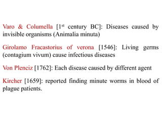 Varo & Columella [1st century BC]: Diseases caused by
invisible organisms (Animalia minuta)
Girolamo Fracastorius of verona [1546]: Living germs
(contagium vivum) cause infectious diseases
Von Plenciz [1762]: Each disease caused by different agent
Kircher [1659]: reported finding minute worms in blood of
plague patients.
 