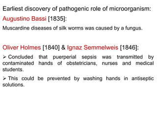 Earliest discovery of pathogenic role of microorganism:
Augustino Bassi [1835]:
Muscardine diseases of silk worms was caused by a fungus.
Oliver Holmes [1840] & Ignaz Semmelweis [1846]:
 Concluded that puerperial sepsis was transmitted by
contaminated hands of obstetricians, nurses and medical
students.
 This could be prevented by washing hands in antiseptic
solutions.
 