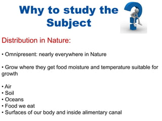 Why to study the
Subject
Distribution in Nature:
• Omnipresent: nearly everywhere in Nature
• Grow where they get food moisture and temperature suitable for
growth
• Air
• Soil
• Oceans
• Food we eat
• Surfaces of our body and inside alimentary canal
 