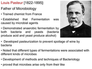 Louis Pasteur [1822-1895]:
Father of Microbiology
• Trained chemist from France
• Established that Fermentation was
caused by microbial agents
• Demonstrated anaerobic fermentation by
both bacteria and yeasts (bacteria
produce acid and yeast produce alcohol)
• Developed pasteurization to prevent spoilage of wine by
bacteria
• Noted that different types of fermentations were associated with
different kinds of microbes
• Development of methods and techniques of Bacteriology
• proved that microbes arise only from their like
 